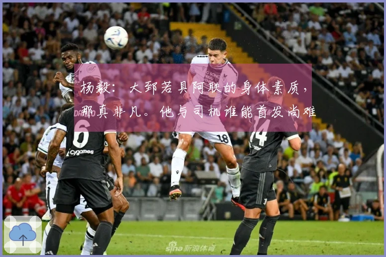 杨毅:大郅若具阿联的身体素质,那真非凡。他与司机谁能首发尚难判定。