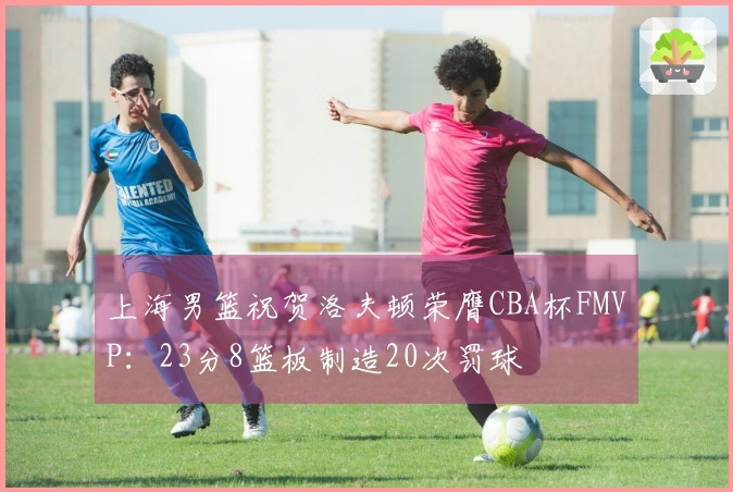 上海男篮祝贺洛夫顿荣膺CBA杯FMVP：23分8篮板制造20次罚球