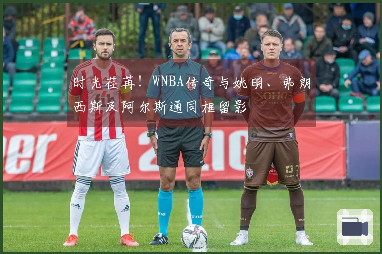 时光荏苒！WNBA传奇与姚明、弗朗西斯及阿尔斯通同框留影