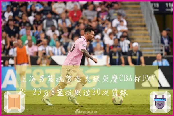 上海男篮祝贺洛夫顿荣膺CBA杯FMVP：23分8篮板制造20次罚球