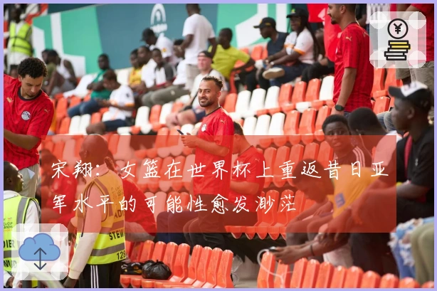 宋翔:女篮在世界杯上重返昔日亚军水平的可能性愈发渺茫
