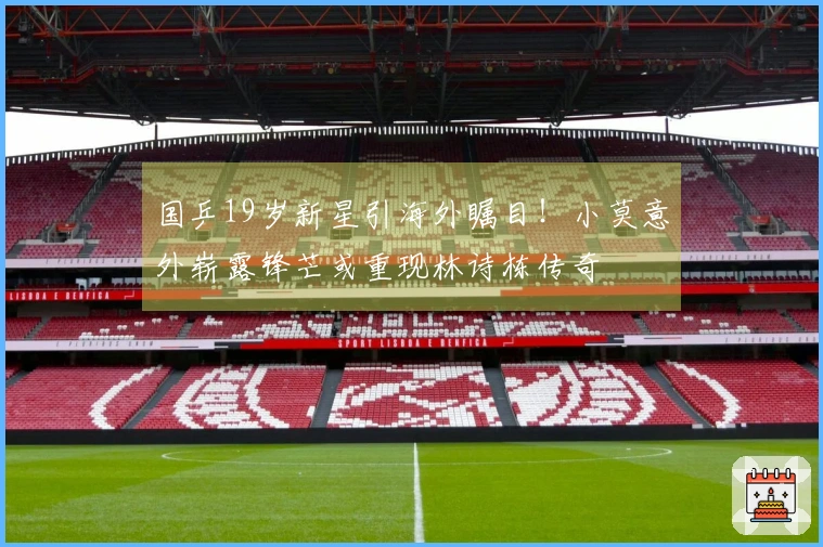 国乒19岁新星引海外瞩目！小莫意外崭露锋芒或重现林诗栋传奇