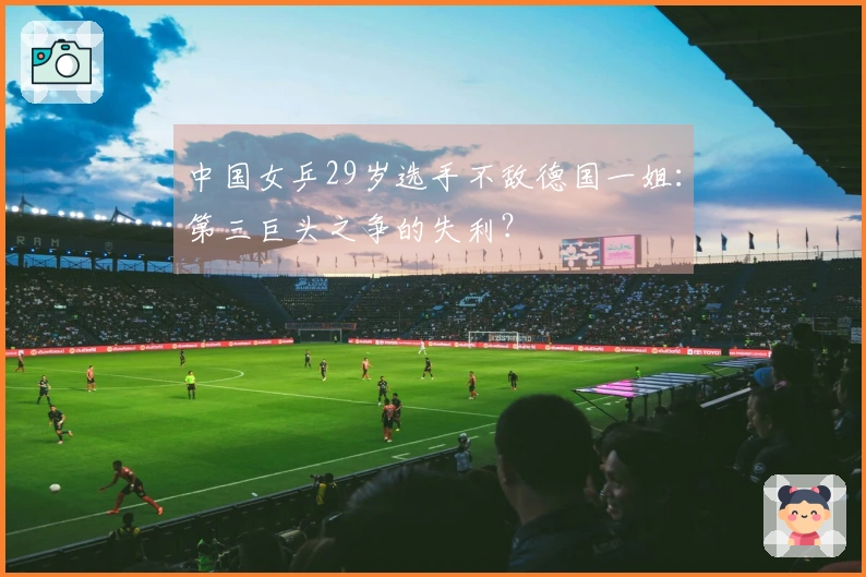 中国女乒29岁选手不敌德国一姐：第三巨头之争的失利？