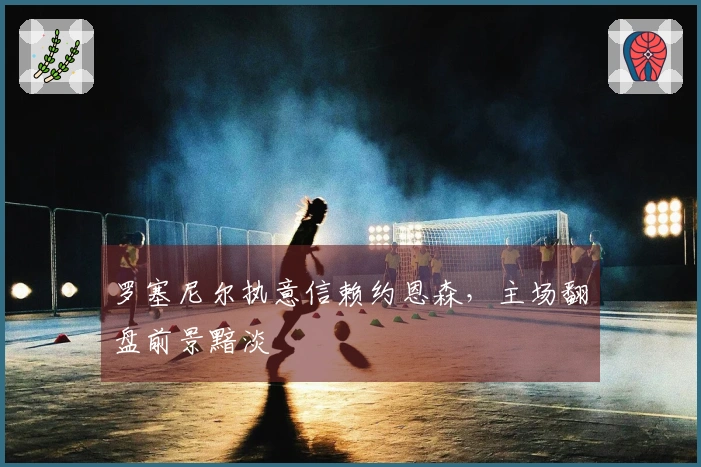 罗塞尼尔执意信赖约恩森，主场翻盘前景黯淡