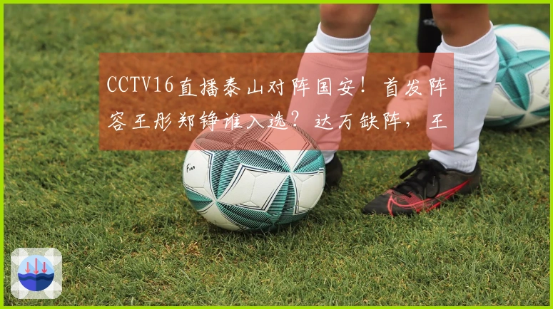 CCTV16直播泰山对阵国安！首发阵容王彤郑铮谁入选？达万缺阵，王刚小邓表现如何？