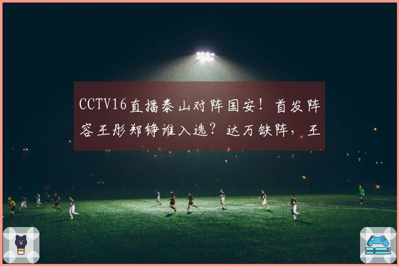 CCTV16直播泰山对阵国安！首发阵容王彤郑铮谁入选？达万缺阵，王刚小邓表现如何？