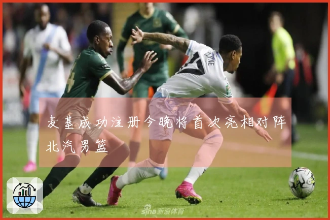麦基成功注册今晚将首次亮相对阵北汽男篮