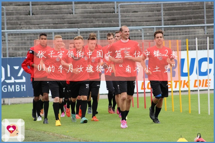 张子宇领衔中国女篮三位中锋 2米01的李月汝被称为“南方小土豆”