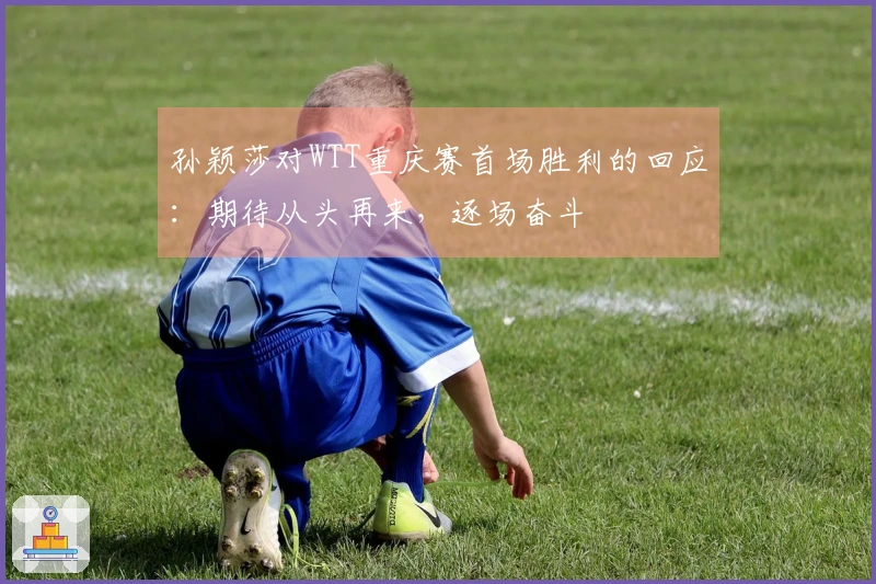 孙颖莎对WTT重庆赛首场胜利的回应：期待从头再来，逐场奋斗