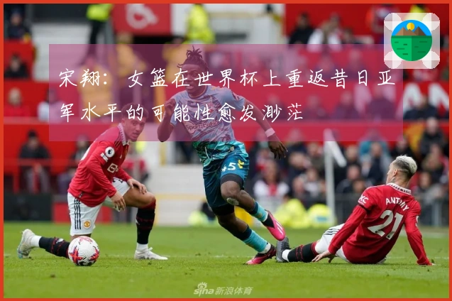 宋翔：女篮在世界杯上重返昔日亚军水平的可能性愈发渺茫