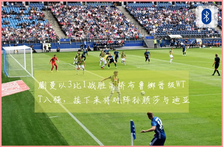 蒯曼以3比1战胜高桥布鲁娜晋级WTT八强，接下来将对阵孙颖莎与迪亚兹的胜者