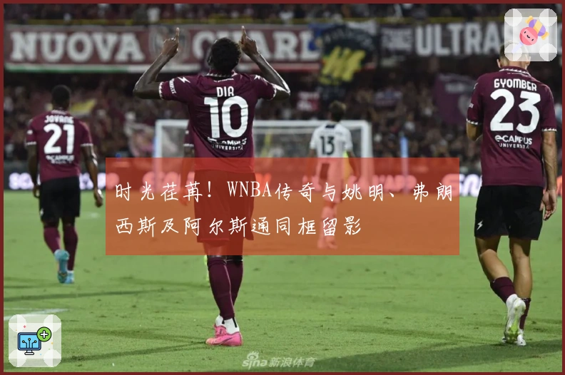 时光荏苒！WNBA传奇与姚明、弗朗西斯及阿尔斯通同框留影