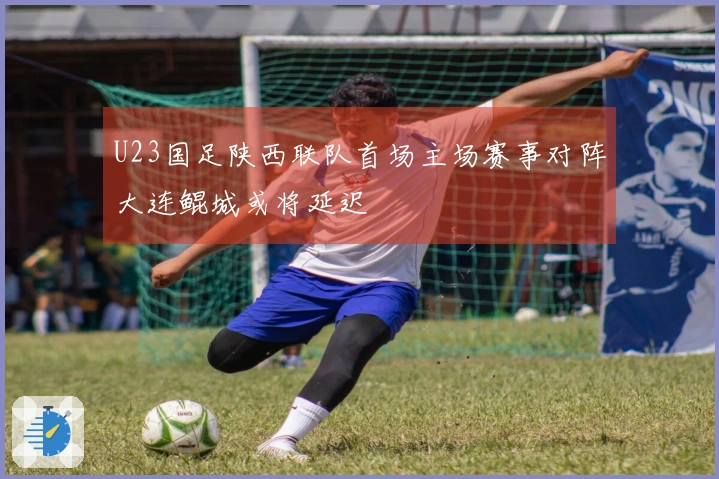 U23国足陕西联队首场主场赛事对阵大连鲲城或将延迟