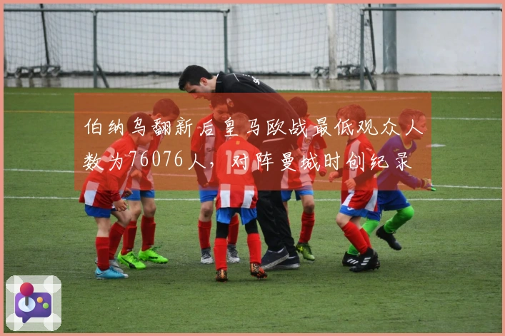 伯纳乌翻新后皇马欧战最低观众人数为76076人，对阵曼城时创纪录