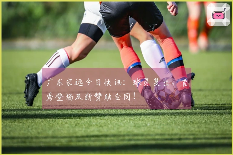 广东宏远今日快讯：球员复出、首秀登场及新赞助合同！